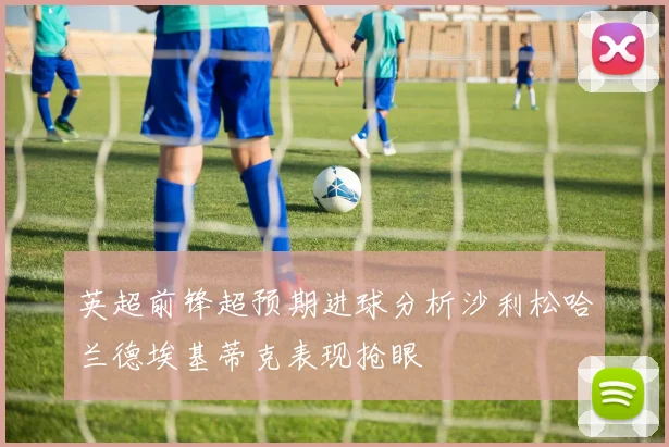 英超前锋超预期进球分析沙利松哈兰德埃基蒂克表现抢眼