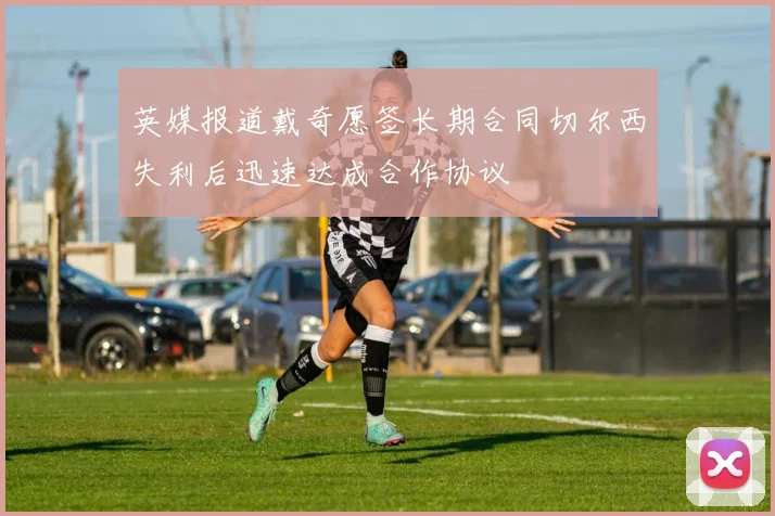 英媒报道戴奇愿签长期合同切尔西失利后迅速达成合作协议