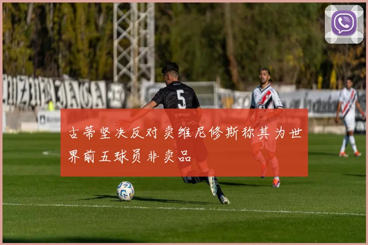 古蒂坚决反对卖维尼修斯称其为世界前五球员非卖品