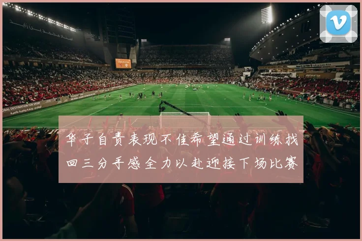 华子自责表现不佳希望通过训练找回三分手感全力以赴迎接下场比赛
