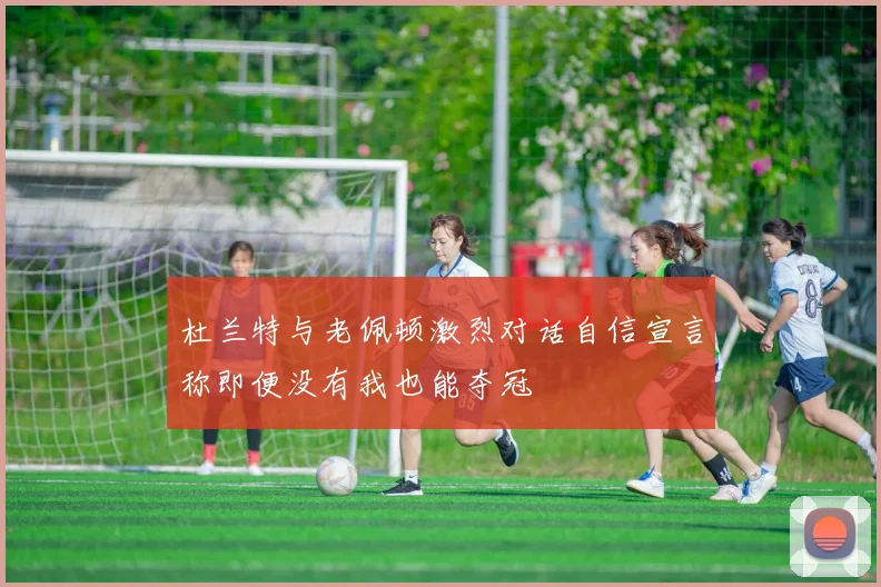 杜兰特与老佩顿激烈对话自信宣言称即便没有我也能夺冠