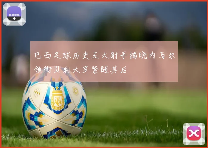 巴西足球历史五大射手揭晓内马尔领衔贝利大罗紧随其后