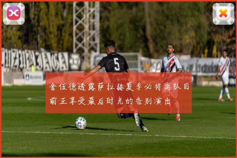舍伍德透露萨拉赫夏季必将离队目前正享受最后时光的告别演出