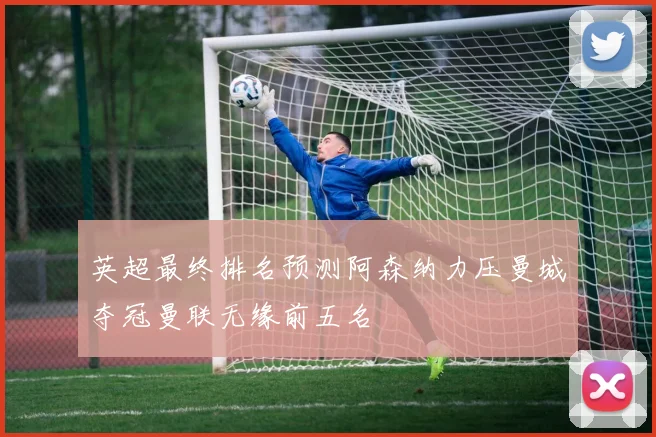 英超最终排名预测阿森纳力压曼城夺冠曼联无缘前五名