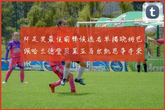 环足奖最佳前锋候选名单揭晓姆巴佩哈兰德登贝莱亚马尔凯恩争夺荣誉