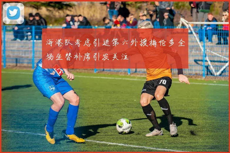 海港队考虑引进第六外援梅伦多全场坐替补席引发关注