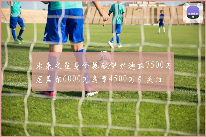 未来之星身价暴涨伊尔迪兹7500万居莱尔6000万乌尊4500万引关注
