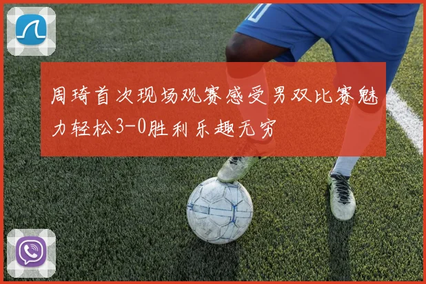 周琦首次现场观赛感受男双比赛魅力轻松3-0胜利乐趣无穷