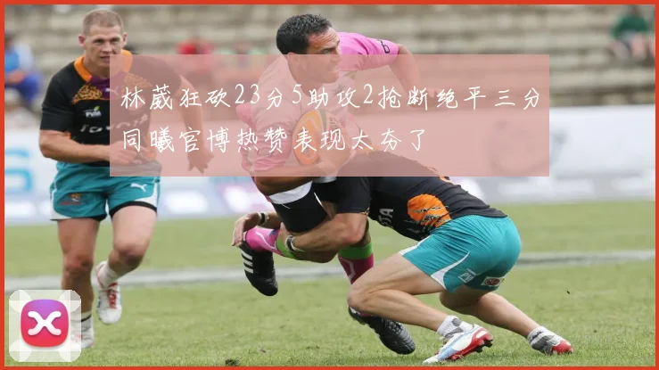 林葳狂砍23分5助攻2抢断绝平三分同曦官博热赞表现太夯了