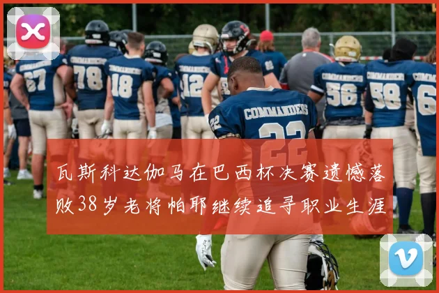 瓦斯科达伽马在巴西杯决赛遗憾落败38岁老将帕耶继续追寻职业生涯首冠