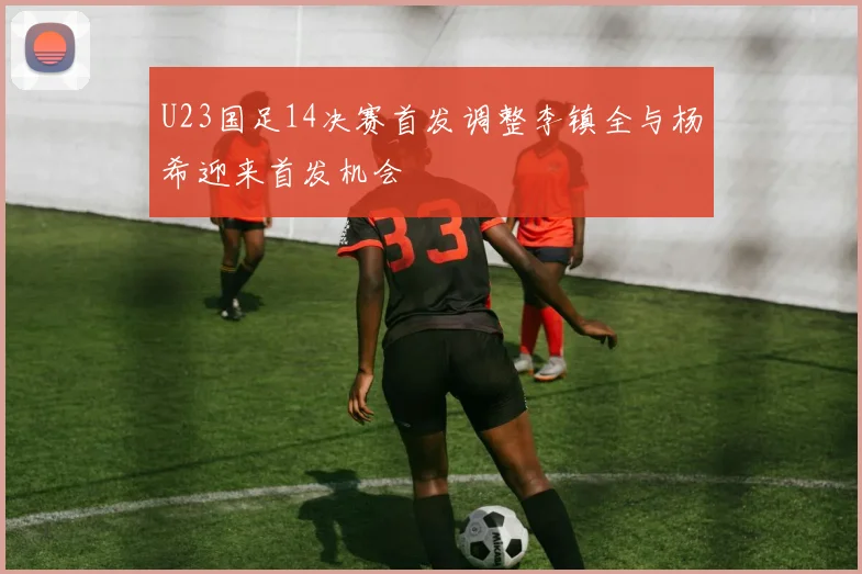 U23国足14决赛首发调整李镇全与杨希迎来首发机会