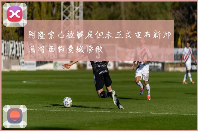 阿隆索已被解雇但未正式宣布新帅或将面临曼城惨败