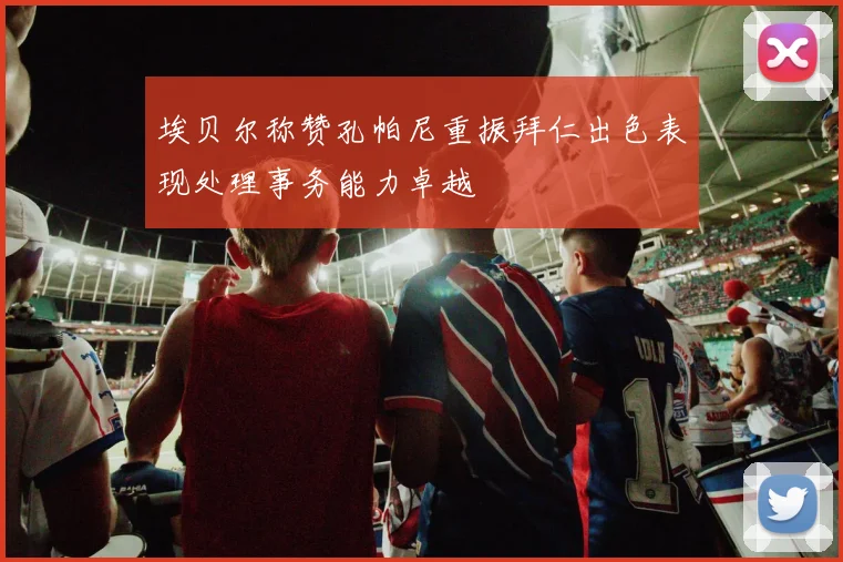埃贝尔称赞孔帕尼重振拜仁出色表现处理事务能力卓越
