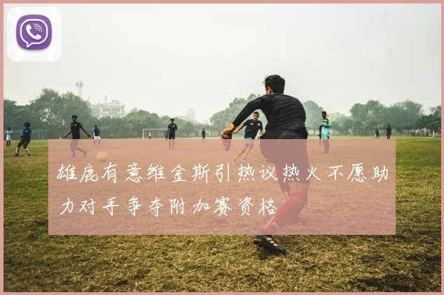 雄鹿有意维金斯引热议热火不愿助力对手争夺附加赛资格