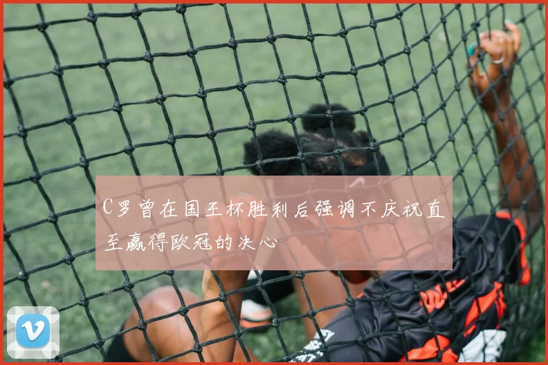 C罗曾在国王杯胜利后强调不庆祝直至赢得欧冠的决心