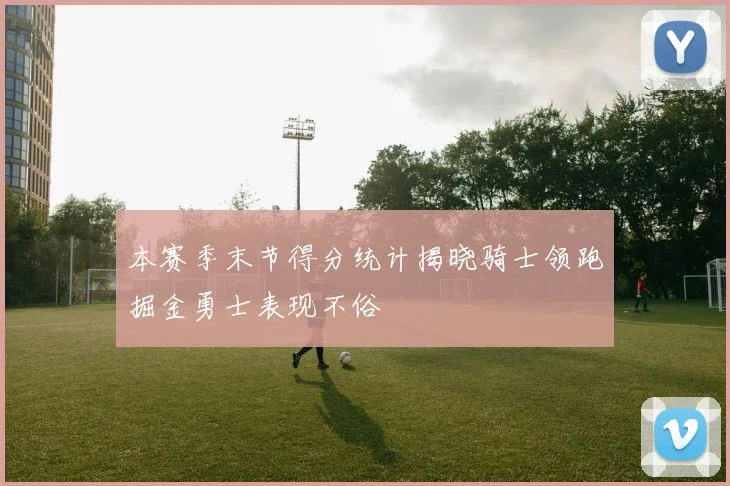 本赛季末节得分统计揭晓骑士领跑掘金勇士表现不俗