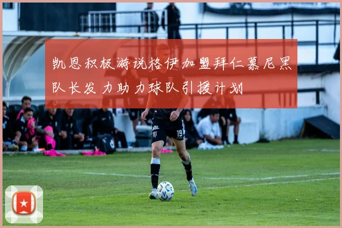 凯恩积极游说格伊加盟拜仁慕尼黑队长发力助力球队引援计划